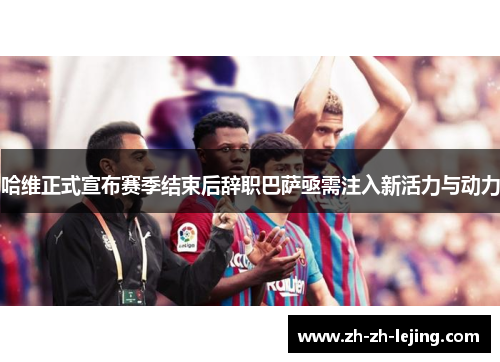 哈维正式宣布赛季结束后辞职巴萨亟需注入新活力与动力
